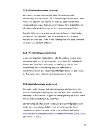2.3.5.3 Konfrontationsphase (storming)

Nachdem in der ersten Phase die „Man“-Orientierung noch
entscheidend war ist nun die „Ich“-Orientierung vorherrschend. Jedes
Mitglied ist bestrebt sich optimal im Team zu positionieren. Hier
entscheidet sich ob das Team in seiner jetzigen Form arbeitsfähig ist
oder personelle Veränderungen vorgenommen werden müssen.

Sind alle Differenzen beseitigt, werden die Aufgaben verteilt und es
entsteht ein Grundkonsens. Hier ist es wieder am social media
Manager die Ziele des Teams in den Vordergrund zu rücken, während
ein erstes „Teamgefühl“ entsteht.




2.3.5.4 Kooperationsphase (norming)

In der nun folgenden Kooperations- oder Regelphase werden erste
Ideen entwickelt und Vorgehensweisen vereinbart. Das individuelle
Wissen wird dem Team bereitwillig zur Verfügung bestellt. Die
zunehmende „Wir“-Orientierung lässt das Team stärker
zusammenwachsen. Der social media Manager ist ein Teil des Teams.
Als Teamleiter ist er lediglich noch koordinierend tätig.




2.3.5.5 Wachstumsphase (performing)

Der social media Manager hat jetzt die Aufgabe als Teamleiter die
Visionen des Projektes einzugeben, die das Team dann selbständig
bearbeitet. Auf Grund der Gruppenzusammengehörigkeit ist das Team
im Stande Höchstleitungen zu vollbringen.

Der Workshop ist erfolgreich beendet und die Teammitglieder gehen
wieder ihrer eigentlichen Arbeit – nun bereichert um die ihnen
zugewiesenen Rollen im social media – nach (ähnlich Wikipedia
http://de.wikipedia.org/wiki/Teambuilding#Phasenmodell_nach_Tuckm
an Stand 13.7.2012).



                                                                        36
 