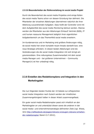 2.3.5.6 Besonderheiten der Rollenverteilung im social media Projekt

Durch die Besonderheit des social media Projektes sind einige Rollen
des social media Teams schon vor dessen Gründung klar definiert. Die
Mitarbeiter der einzelnen Abteilungen übernehmen natürlich die ihrer
Abteilung zuzuordnenden Aufgaben. Dass heißt der Controller wird mit
dem Aufgabenfeld des social media Monitoring betreut werden. Ebenso
werden die Mitarbeiter aus den Abteilungen Einkauf/ Vertrieb (B2B), IT
und human ressource Management lediglich ihren eigentlichen
Aufgabenbereich um das Themenfeld social media erweitern.

Im Kundenservice und im Marketing sind größere Änderungen nötig,
da social media hier einen komplett neuen Ansatz darstellt bzw. eine
neue Strategie erfordert. In diesen beiden Abteilungen sind die
Veränderungen die die social media Integration mit sich bringt am
gravierendsten. Eine reibungslose Zusammenarbeit mit dem social
media Manager und – bei größeren Unternehmen – Community
Manager(n) ist hier unbedingt nötig.




2.3.6 Erstellen des Redaktionsplans und Integration in den
      Marketingplan



Die nun folgenden beiden Punkte der 10 Gebote zur erfolgreichen
social media Integration nach Gutsch werden der inhaltlichen
Zusammengehörigkeit halber in dieser Arbeit zusammengefasst.

Ein guter social media Redaktionsplan passt sich inhaltlich an den
Marketingplan an und unterstützt diesen sowie die anderen in der
social media- und Unternehmensstrategie definierten Ziele (vgl. Wiese,
Jens http://allfacebook.de/pages/relevanz-erzeugen-relevanz-erhalten-
der-redaktionsplan Stand 13.7.2012).




                                                                       37
 