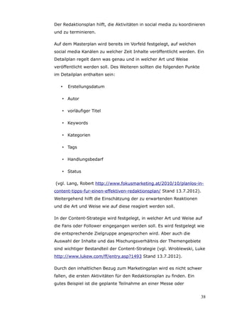 Der Redaktionsplan hilft, die Aktivitäten in social media zu koordinieren
und zu terminieren.

Auf dem Masterplan wird bereits im Vorfeld festgelegt, auf welchen
social media Kanälen zu welcher Zeit Inhalte veröffentlicht werden. Ein
Detailplan regelt dann was genau und in welcher Art und Weise
veröffentlicht werden soll. Des Weiteren sollten die folgenden Punkte
im Detailplan enthalten sein:

   •   Erstellungsdatum

   • Autor

   • vorläufiger Titel

   • Keywords

   • Kategorien

   • Tags

   • Handlungsbedarf

   • Status

(vgl. Lang, Robert http://www.fokusmarketing.at/2010/10/planlos-in-
content-tipps-fur-einen-effektiven-redaktionsplan/ Stand 13.7.2012).
Weitergehend hilft die Einschätzung der zu erwartenden Reaktionen
und die Art und Weise wie auf diese reagiert werden soll.

In der Content-Strategie wird festgelegt, in welcher Art und Weise auf
die Fans oder Follower eingegangen werden soll. Es wird festgelegt wie
die entsprechende Zielgruppe angesprochen wird. Aber auch die
Auswahl der Inhalte und das Mischungsverhältnis der Themengebiete
sind wichtiger Bestandteil der Content-Strategie (vgl. Wroblewski, Luke
http://www.lukew.com/ff/entry.asp?1493 Stand 13.7.2012).

Durch den inhaltlichen Bezug zum Marketingplan wird es nicht schwer
fallen, die ersten Aktivitäten für den Redaktionsplan zu finden. Ein
gutes Beispiel ist die geplante Teilnahme an einer Messe oder


                                                                        38
 
