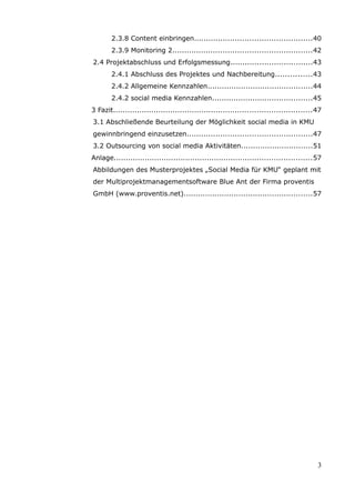 2.3.8 Content einbringen.................................................40
       2.3.9 Monitoring 2..........................................................42
2.4 Projektabschluss und Erfolgsmessung..................................43
       2.4.1 Abschluss des Projektes und Nachbereitung...............43
       2.4.2 Allgemeine Kennzahlen............................................44
       2.4.2 social media Kennzahlen..........................................45
3 Fazit...................................................................................47
3.1 Abschließende Beurteilung der Möglichkeit social media in KMU
gewinnbringend einzusetzen....................................................47
3.2 Outsourcing von social media Aktivitäten..............................51
Anlage...................................................................................57
Abbildungen des Musterprojektes „Social Media für KMU“ geplant mit
der Multiprojektmanagementsoftware Blue Ant der Firma proventis
GmbH (www.proventis.net)......................................................57




                                                                                          3
 