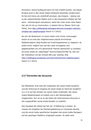 ähnlichem. Darauf aufbauend kann ein Plan erstellt werden, wie dieses
Ereignis auch in den social media erfolgreich beworben werden kann.
Es hat sich hierzu als vorteilhaft erwiesen, das Ereignis – ebenso wie
es bei unbeschränkten Mitteln auch in den klassischen Medien der Fall
wäre – dramaturgisch aufzubauen, damit der Leser einen roten Faden
hat, der ihn bis zur Kulmination, in diesem Fall zur Messe, führt (vgl.
Wiese, Jens http://allfacebook.de/pages/relevanz-erzeugen-relevanz-
erhalten-der-redaktionsplan Stand 13.7.2012).

Da sich die Reaktionen im social media nicht immer voraussagen
lassen ist es trotz des möglicherweise präzise terminierten
Redaktionsplans nötig flexibel auf unvorhergesehenes zu reagieren. Es
sollte immer möglich sein auf den Leser einzugehen und
gegebenenfalls von ihm gewünschte Themen dazwischen zu schieben,
da social media ein „lebendiges“ Kommunikationsmittel ist, was von
der Interaktion mit der Umwelt lebt (vgl. Löschke, Rita
http://ritabloging.wordpress.com/2012/03/29/smm-redaktionsplan/
Stand 13.7.2012).




2.3.7 Einrichten der Accounts



Die Mitarbeiter sind nach der Integration der social media Guideline
und der Schulung im Umgang mit social media an Hand der Guideline
(2.1.5.2) auf den Einsatz von social media vorbereitet. Der social
media Redaktionsplan ist erstellt und in den Marketingplan
eingebunden. Nun ist es an der Reihe die Unternehmens-Accounts in
den ausgewählten social media Kanälen zu erstellen.

Den Hauptteil der Arbeit hat hier die IT-Abteilung zu leisten. Es
müssen die Vorgaben der Marketingabteilung zur Corporate Identity
und die social media spezifischen Vorgaben des social media Managers
auf der jeweiligen Plattform umgesetzt werden. Es sollte nach

                                                                          39
 