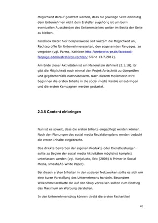 Möglichkeit darauf geachtet werden, dass die jeweilige Seite eindeutig
dem Unternehmen nicht dem Ersteller zugehörig ist um beim
eventuellen Ausscheiden des Seitenerstellers weiter im Besitz der Seite
zu bleiben.

Facebook bietet hier beispielsweise seit kurzem die Möglichkeit an,
Rechteprofile für Unternehmensseiten, den sogenannten Fanpages, zu
vergeben (vgl. Parma, Kathleen http://networks-pr.de/facebook-
fanpage-administratoren-rechten/ Stand 13.7.2012).

Am Ende dieser Aktivitäten ist ein Meilenstein definiert (2.1.10). Er
gibt die Möglichkeit noch einmal den Projektfortschritt zu überprüfen
und gegebenenfalls nachzubessern. Nach diesem Meilenstein wird
begonnen die ersten Inhalte in die social media Kanäle einzubringen
und die ersten Kampagnen werden gestartet.




2.3.8 Content einbringen



Nun ist es soweit, dass die ersten Inhalte eingepflegt werden können.
Nach den Planungen des social media Redaktionsplans werden bedacht
die ersten Inhalte eingebracht.

Das direkte Bewerben der eigenen Produkte oder Dienstleistungen
sollte zu Beginn der social media Aktivitäten möglichst komplett
unterlassen werden (vgl. Karjaluoto, Eric (2008) A Primer in Social
Media, smashLAB White Paper).

Bei diesen ersten Inhalten in den sozialen Netzwerken sollte es sich um
eine kurze Vorstellung des Unternehmens handeln. Besondere
Willkommensrabatte die auf den Shop verweisen sollten zum Einstieg
das Maximum an Werbung darstellen.

In den Unternehmensblog können direkt die ersten Fachartikel


                                                                        40
 