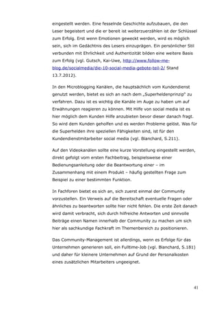 eingestellt werden. Eine fesselnde Geschichte aufzubauen, die den
Leser begeistert und die er bereit ist weiterzuerzählen ist der Schlüssel
zum Erfolg. Erst wenn Emotionen geweckt werden, wird es möglich
sein, sich im Gedächtnis des Lesers einzuprägen. Ein persönlicher Stil
verbunden mit Ehrlichkeit und Authentizität bilden eine weitere Basis
zum Erfolg (vgl. Gutsch, Kai-Uwe, http://www.follow-me-
blog.de/socialmedia/die-10-social-media-gebote-teil-2/ Stand
13.7.2012).

In den Microblogging Kanälen, die hauptsächlich vom Kundendienst
genutzt werden, bietet es sich an nach dem „Superheldenprinzip“ zu
verfahren. Dazu ist es wichtig die Kanäle im Auge zu haben um auf
Erwähnungen reagieren zu können. Mit Hilfe von social media ist es
hier möglich dem Kunden Hilfe anzubieten bevor dieser danach fragt.
So wird dem Kunden geholfen und es werden Probleme gelöst. Was für
die Superhelden ihre speziellen Fähigkeiten sind, ist für den
Kundendienstmitarbeiter social media (vgl. Blanchard, S.211).

Auf den Videokanälen sollte eine kurze Vorstellung eingestellt werden,
direkt gefolgt vom ersten Fachbeitrag, beispielsweise einer
Bedienungsanleitung oder die Beantwortung einer – im
Zusammenhang mit einem Produkt – häufig gestellten Frage zum
Beispiel zu einer bestimmten Funktion.

In Fachforen bietet es sich an, sich zuerst einmal der Community
vorzustellen. Ein Verweis auf die Bereitschaft eventuelle Fragen oder
ähnliches zu beantworten sollte hier nicht fehlen. Die erste Zeit danach
wird damit verbracht, sich durch hilfreiche Antworten und sinnvolle
Beiträge einen Namen innerhalb der Community zu machen um sich
hier als sachkundige Fachkraft im Themenbereich zu positionieren.

Das Community-Management ist allerdings, wenn es Erfolge für das
Unternehmen generieren soll, ein Fulltime-Job (vgl. Blanchard, S.181)
und daher für kleinere Unternehmen auf Grund der Personalkosten
eines zusätzlichen Mitarbeiters ungeeignet.




                                                                        41
 