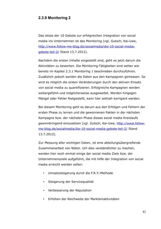 2.3.9 Monitoring 2



Das letzte der 10 Gebote zur erfolgreichen Integration von social
media ins Unternehmen ist das Monitoring (vgl. Gutsch, Kai-Uwe,
http://www.follow-me-blog.de/socialmedia/die-10-social-media-
gebote-teil-2/ Stand 13.7.2012).

Nachdem die ersten Inhalte eingestellt sind, geht es jetzt darum die
Aktivitäten zu bewerten. Die Monitoring-Tätigkeiten sind weiter wie
bereits im Kapitel 2.3.1 Monitoring 1 beschrieben durchzuführen.
Zusätzlich jedoch werden die Daten aus den Kampagnen gemessen. So
wird es möglich die ersten Veränderungen durch den aktiven Einsatz
von social media zu quantifizieren. Erfolgreiche Kampagnen werden
weitergeführt und möglicherweise ausgeweitet. Werden hingegen
Mängel oder Fehler festgestellt, kann hier zeitnah korrigiert werden.

Bei diesem Monitoring geht es darum aus den Erfolgen und Fehlern der
ersten Phase zu lernen und die gewonnenen Fakten in der nächsten
Kampagne bzw. der nächsten Phase dieses social media Kreislaufs
gewinnbringend einzusetzen (vgl. Gutsch, Kai-Uwe, http://www.follow-
me-blog.de/socialmedia/die-10-social-media-gebote-teil-2/ Stand
13.7.2012).

Zur Messung aller wichtigen Daten, ist eine abteilungsübergreifende
Zusammenarbeit von Nöten. Um dies verständlicher zu machen,
werden hier noch einmal einige der social media Ziele bzw. der
Unternehmensziele aufgeführt, die mit Hilfe der Integration von social
media erreicht werden sollen:

   •   Umsatzsteigerung durch die F.R.Y.-Methode

   •   Steigerung der Servicequalität

   •   Verbesserung der Reputation

   •   Erhöhen der Reichweite der Markteinaktivitäten



                                                                        42
 
