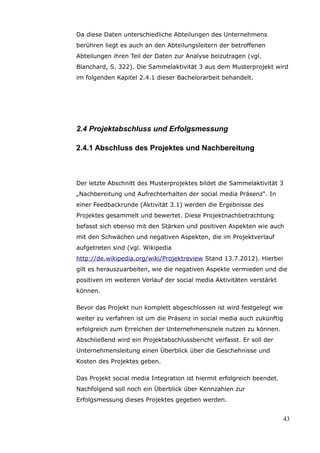 Da diese Daten unterschiedliche Abteilungen des Unternehmens
berühren liegt es auch an den Abteilungsleitern der betroffenen
Abteilungen ihren Teil der Daten zur Analyse beizutragen (vgl.
Blanchard, S. 322). Die Sammelaktivität 3 aus dem Musterprojekt wird
im folgenden Kapitel 2.4.1 dieser Bachelorarbeit behandelt.




2.4 Projektabschluss und Erfolgsmessung

2.4.1 Abschluss des Projektes und Nachbereitung



Der letzte Abschnitt des Musterprojektes bildet die Sammelaktivität 3
„Nachbereitung und Aufrechterhalten der social media Präsenz“. In
einer Feedbackrunde (Aktivität 3.1) werden die Ergebnisse des
Projektes gesammelt und bewertet. Diese Projektnachbetrachtung
befasst sich ebenso mit den Stärken und positiven Aspekten wie auch
mit den Schwächen und negativen Aspekten, die im Projektverlauf
aufgetreten sind (vgl. Wikipedia
http://de.wikipedia.org/wiki/Projektreview Stand 13.7.2012). Hierbei
gilt es herauszuarbeiten, wie die negativen Aspekte vermieden und die
positiven im weiteren Verlauf der social media Aktivitäten verstärkt
können.

Bevor das Projekt nun komplett abgeschlossen ist wird festgelegt wie
weiter zu verfahren ist um die Präsenz in social media auch zukünftig
erfolgreich zum Erreichen der Unternehmensziele nutzen zu können.
Abschließend wird ein Projektabschlussbericht verfasst. Er soll der
Unternehmensleitung einen Überblick über die Geschehnisse und
Kosten des Projektes geben.

Das Projekt social media Integration ist hiermit erfolgreich beendet.
Nachfolgend soll noch ein Überblick über Kennzahlen zur
Erfolgsmessung dieses Projektes gegeben werden.


                                                                        43
 