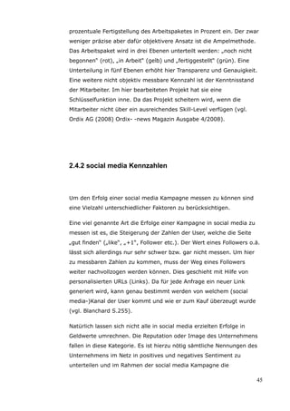 prozentuale Fertigstellung des Arbeitspaketes in Prozent ein. Der zwar
weniger präzise aber dafür objektivere Ansatz ist die Ampelmethode.
Das Arbeitspaket wird in drei Ebenen unterteilt werden: „noch nicht
begonnen“ (rot), „in Arbeit“ (gelb) und „fertiggestellt“ (grün). Eine
Unterteilung in fünf Ebenen erhöht hier Transparenz und Genauigkeit.
Eine weitere nicht objektiv messbare Kennzahl ist der Kenntnisstand
der Mitarbeiter. Im hier bearbeiteten Projekt hat sie eine
Schlüsselfunktion inne. Da das Projekt scheitern wird, wenn die
Mitarbeiter nicht über ein ausreichendes Skill-Level verfügen (vgl.
Ordix AG (2008) Ordix- -news Magazin Ausgabe 4/2008).




2.4.2 social media Kennzahlen



Um den Erfolg einer social media Kampagne messen zu können sind
eine Vielzahl unterschiedlicher Faktoren zu berücksichtigen.

Eine viel genannte Art die Erfolge einer Kampagne in social media zu
messen ist es, die Steigerung der Zahlen der User, welche die Seite
„gut finden“ („like“, „+1“, Follower etc.). Der Wert eines Followers o.ä.
lässt sich allerdings nur sehr schwer bzw. gar nicht messen. Um hier
zu messbaren Zahlen zu kommen, muss der Weg eines Followers
weiter nachvollzogen werden können. Dies geschieht mit Hilfe von
personalisierten URLs (Links). Da für jede Anfrage ein neuer Link
generiert wird, kann genau bestimmt werden von welchem (social
media-)Kanal der User kommt und wie er zum Kauf überzeugt wurde
(vgl. Blanchard S.255).

Natürlich lassen sich nicht alle in social media erzielten Erfolge in
Geldwerte umrechnen. Die Reputation oder Image des Unternehmens
fallen in diese Kategorie. Es ist hierzu nötig sämtliche Nennungen des
Unternehmens im Netz in positives und negatives Sentiment zu
unterteilen und im Rahmen der social media Kampagne die

                                                                        45
 