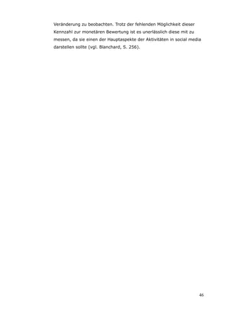Veränderung zu beobachten. Trotz der fehlenden Möglichkeit dieser
Kennzahl zur monetären Bewertung ist es unerlässlich diese mit zu
messen, da sie einen der Hauptaspekte der Aktivitäten in social media
darstellen sollte (vgl. Blanchard, S. 256).




                                                                    46
 