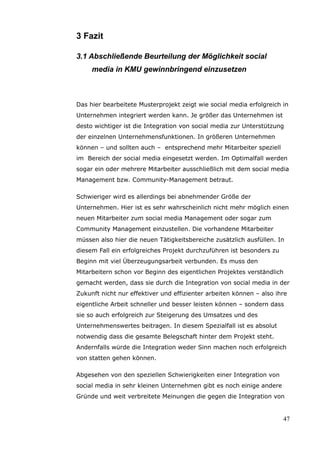 3 Fazit

3.1 Abschließende Beurteilung der Möglichkeit social
     media in KMU gewinnbringend einzusetzen



Das hier bearbeitete Musterprojekt zeigt wie social media erfolgreich in
Unternehmen integriert werden kann. Je größer das Unternehmen ist
desto wichtiger ist die Integration von social media zur Unterstützung
der einzelnen Unternehmensfunktionen. In größeren Unternehmen
können – und sollten auch – entsprechend mehr Mitarbeiter speziell
im Bereich der social media eingesetzt werden. Im Optimalfall werden
sogar ein oder mehrere Mitarbeiter ausschließlich mit dem social media
Management bzw. Community-Management betraut.

Schwieriger wird es allerdings bei abnehmender Größe der
Unternehmen. Hier ist es sehr wahrscheinlich nicht mehr möglich einen
neuen Mitarbeiter zum social media Management oder sogar zum
Community Management einzustellen. Die vorhandene Mitarbeiter
müssen also hier die neuen Tätigkeitsbereiche zusätzlich ausfüllen. In
diesem Fall ein erfolgreiches Projekt durchzuführen ist besonders zu
Beginn mit viel Überzeugungsarbeit verbunden. Es muss den
Mitarbeitern schon vor Beginn des eigentlichen Projektes verständlich
gemacht werden, dass sie durch die Integration von social media in der
Zukunft nicht nur effektiver und effizienter arbeiten können – also ihre
eigentliche Arbeit schneller und besser leisten können – sondern dass
sie so auch erfolgreich zur Steigerung des Umsatzes und des
Unternehmenswertes beitragen. In diesem Spezialfall ist es absolut
notwendig dass die gesamte Belegschaft hinter dem Projekt steht.
Andernfalls würde die Integration weder Sinn machen noch erfolgreich
von statten gehen können.

Abgesehen von den speziellen Schwierigkeiten einer Integration von
social media in sehr kleinen Unternehmen gibt es noch einige andere
Gründe und weit verbreitete Meinungen die gegen die Integration von


                                                                       47
 