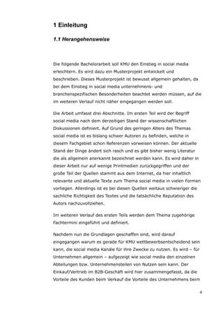 1 Einleitung

1.1 Herangehensweise



Die folgende Bachelorarbeit soll KMU den Einstieg in social media
erleichtern. Es wird dazu ein Musterprojekt entwickelt und
beschrieben. Dieses Musterprojekt ist bewusst allgemein gehalten, da
bei dem Einstieg in social media unternehmens- und
branchenspezifischen Besonderheiten beachtet werden müssen, auf die
im weiteren Verlauf nicht näher eingegangen werden soll.

Die Arbeit umfasst drei Abschnitte. Im ersten Teil wird der Begriff
social media nach dem derzeitigen Stand der wissenschaftlichen
Diskussionen definiert. Auf Grund des geringen Alters des Themas
social media ist es bislang schwer Autoren zu befinden, welche in
diesem Fachgebiet schon Referenzen vorweisen können. Der aktuelle
Stand der Dinge ändert sich rasch und es gibt bisher wenig Literatur
die als allgemein anerkannt bezeichnet werden kann. Es wird daher in
dieser Arbeit nur auf wenige Printmedien zurückgegriffen und der
große Teil der Quellen stammt aus dem Internet, da hier inhaltlich
relevante und aktuelle Texte zum Thema social media in vielen Formen
vorliegen. Allerdings ist es bei diesen Quellen weitaus schwieriger die
sachliche Richtigkeit des Textes und die tatsächliche Reputation des
Autors nachzuvollziehen.

Im weiteren Verlauf des ersten Teils werden dem Thema zugehörige
Fachtermini eingeführt und definiert.

Nachdem nun die Grundlagen geschaffen sind, wird darauf
eingegangen warum es gerade für KMU wettbewerbsentscheidend sein
kann, die social media Kanäle für ihre Zwecke zu nutzen. Es wird – für
Unternehmen allgemein – aufgezeigt wie social media den einzelnen
Abteilungen bzw. Unternehmensteilen von Nutzen sein kann. Der
Einkauf/Vertrieb im B2B-Geschäft wird hier zusammengefasst, da die
Vorteile des Kunden beim Verkauf die Vorteile des Unternehmens beim


                                                                          4
 