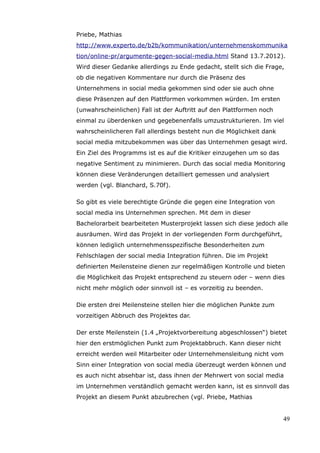 Priebe, Mathias
http://www.experto.de/b2b/kommunikation/unternehmenskommunika
tion/online-pr/argumente-gegen-social-media.html Stand 13.7.2012).
Wird dieser Gedanke allerdings zu Ende gedacht, stellt sich die Frage,
ob die negativen Kommentare nur durch die Präsenz des
Unternehmens in social media gekommen sind oder sie auch ohne
diese Präsenzen auf den Plattformen vorkommen würden. Im ersten
(unwahrscheinlichen) Fall ist der Auftritt auf den Plattformen noch
einmal zu überdenken und gegebenenfalls umzustrukturieren. Im viel
wahrscheinlicheren Fall allerdings besteht nun die Möglichkeit dank
social media mitzubekommen was über das Unternehmen gesagt wird.
Ein Ziel des Programms ist es auf die Kritiker einzugehen um so das
negative Sentiment zu minimieren. Durch das social media Monitoring
können diese Veränderungen detailliert gemessen und analysiert
werden (vgl. Blanchard, S.70f).

So gibt es viele berechtigte Gründe die gegen eine Integration von
social media ins Unternehmen sprechen. Mit dem in dieser
Bachelorarbeit bearbeiteten Musterprojekt lassen sich diese jedoch alle
ausräumen. Wird das Projekt in der vorliegenden Form durchgeführt,
können lediglich unternehmensspezifische Besonderheiten zum
Fehlschlagen der social media Integration führen. Die im Projekt
definierten Meilensteine dienen zur regelmäßigen Kontrolle und bieten
die Möglichkeit das Projekt entsprechend zu steuern oder – wenn dies
nicht mehr möglich oder sinnvoll ist – es vorzeitig zu beenden.

Die ersten drei Meilensteine stellen hier die möglichen Punkte zum
vorzeitigen Abbruch des Projektes dar.

Der erste Meilenstein (1.4 „Projektvorbereitung abgeschlossen“) bietet
hier den erstmöglichen Punkt zum Projektabbruch. Kann dieser nicht
erreicht werden weil Mitarbeiter oder Unternehmensleitung nicht vom
Sinn einer Integration von social media überzeugt werden können und
es auch nicht absehbar ist, dass ihnen der Mehrwert von social media
im Unternehmen verständlich gemacht werden kann, ist es sinnvoll das
Projekt an diesem Punkt abzubrechen (vgl. Priebe, Mathias


                                                                      49
 
