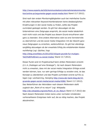 http://www.experto.de/b2b/kommunikation/unternehmenskommunika
tion/online-pr/argumente-gegen-social-media.html Stand 13.7.2012).

Sind nach den ersten Monitoringtätigkeiten auch bei mehrfacher Suche
mit allen relevanten Keyword-Kombinationen keine diesbezüglichen
Erwähnungen in den social media zu finden, sollte das Projekt
zumindest gestoppt werden. Es gilt hier abzuwägen ob das
Unternehmen eine Zielgruppe anspricht, die social media tatsächlich
noch nicht nutzt und das Projekt aus diesem Grund einzufrieren oder
ganz zu beenden. Eine andere Alternative wäre es eine Vorreiterrolle
zu übernehmen und die social media Integration mit der Absicht ganz
neue Zielgruppen zu erreichen, weiterzuführen. Es gilt hier allerdings
sorgfältig abzuwägen ob der erwartete Erfolg die entstehenden Kosten
rechtfertigt (vgl. Gächter, Ingo
http://blog.snowflake.ch/2012/02/10/gute-grunde-fur-mutiges-
%E2%80%9Enein-zu-social-media/ Stand 13.7.2012).

Dieser Punkt wird im Projektverlauf beim dritten Meilenstein erreicht
(2.1.4 „Festlegen auf eine Strategie“). Ist nach diesem Meilenstein
nicht zu erwarten, dass mit der social media Integration Erfolge erzielt
werden können, bzw. nur sehr geringe Erfolge zu erzielen sind, ist das
Konzept zu überdenken und das Projekt zumindest vorerst auf Eis zu
legen (vgl. Leichsenring, Hansjörg http://www.der-bank-blog.de/10-
gruende-gegen-social-media/social-media/4586/ Stand 13.7.2012).
Das Weiterführen der Aktivitäten nach diesem Meilenstein stellt
zugleich den „Point of no return“ (vgl. Wikipedia
http://de.wikipedia.org/wiki/Point_of_no_Return Stand 13.7.2012) dar.
Nach diesem Meilenstein treten keine unter normalen Umständen
vorhersehbaren Ereignisse mehr auf, die es nötig machen, das Projekt
abzubrechen.




                                                                         50
 