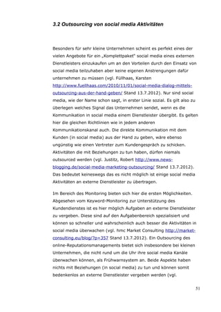 3.2 Outsourcing von social media Aktivitäten



Besonders für sehr kleine Unternehmen scheint es perfekt eines der
vielen Angebote für ein „Komplettpaket“ social media eines externen
Dienstleisters einzukaufen um an den Vorteilen durch den Einsatz von
social media teilzuhaben aber keine eigenen Anstrengungen dafür
unternehmen zu müssen (vgl. Füllhaas, Karsten
http://www.fuellhaas.com/2010/11/01/social-media-dialog-mittels-
outsourcing-aus-der-hand-geben/ Stand 13.7.2012). Nur sind social
media, wie der Name schon sagt, in erster Linie sozial. Es gilt also zu
überlegen welches Signal das Unternehmen sendet, wenn es die
Kommunikation in social media einem Dienstleister übergibt. Es gelten
hier die gleichen Richtlinien wie in jedem anderen
Kommunikationskanal auch. Die direkte Kommunikation mit dem
Kunden (in social media) aus der Hand zu geben, wäre ebenso
ungünstig wie einen Vertreter zum Kundengespräch zu schicken.
Aktivitäten die mit Beziehungen zu tun haben, dürfen niemals
outsourced werden (vgl. Justitz, Robert http://www.news-
blogging.de/social-media-marketing-outsourcing/ Stand 13.7.2012).
Das bedeutet keineswegs das es nicht möglich ist einige social media
Aktivitäten an externe Dienstleister zu übertragen.

Im Bereich des Monitoring bieten sich hier die ersten Möglichkeiten.
Abgesehen vom Keyword-Monitoring zur Unterstützung des
Kundendienstes ist es hier möglich Aufgaben an externe Dienstleister
zu vergeben. Diese sind auf den Aufgabenbereich spezialisiert und
können so schneller und wahrscheinlich auch besser die Aktivitäten in
social media überwachen (vgl. hmc Market Consulting http://market-
consulting.eu/blog/?p=357 Stand 13.7.2012). Ein Outsourcing des
online-Reputationsmanagements bietet sich insbesondere bei kleinen
Unternehmen, die nicht rund um die Uhr ihre social media Kanäle
überwachen können, als Frühwarnsystem an. Beide Aspekte haben
nichts mit Beziehungen (in social media) zu tun und können somit
bedenkenlos an externe Dienstleister vergeben werden (vgl.


                                                                          51
 