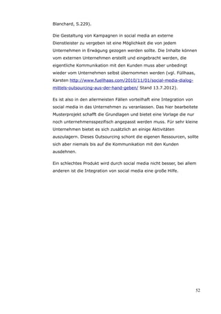 Blanchard, S.229).

Die Gestaltung von Kampagnen in social media an externe
Dienstleister zu vergeben ist eine Möglichkeit die von jedem
Unternehmen in Erwägung gezogen werden sollte. Die Inhalte können
vom externen Unternehmen erstellt und eingebracht werden, die
eigentliche Kommunikation mit den Kunden muss aber unbedingt
wieder vom Unternehmen selbst übernommen werden (vgl. Füllhaas,
Karsten http://www.fuellhaas.com/2010/11/01/social-media-dialog-
mittels-outsourcing-aus-der-hand-geben/ Stand 13.7.2012).

Es ist also in den allermeisten Fällen vorteilhaft eine Integration von
social media in das Unternehmen zu veranlassen. Das hier bearbeitete
Musterprojekt schafft die Grundlagen und bietet eine Vorlage die nur
noch unternehmensspezifisch angepasst werden muss. Für sehr kleine
Unternehmen bietet es sich zusätzlich an einige Aktivitäten
auszulagern. Dieses Outsourcing schont die eigenen Ressourcen, sollte
sich aber niemals bis auf die Kommunikation mit den Kunden
ausdehnen.

Ein schlechtes Produkt wird durch social media nicht besser, bei allem
anderen ist die Integration von social media eine große Hilfe.




                                                                          52
 