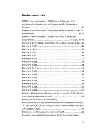 Quellenverzeichnis

BITKOM Informationspapier (2011) Soziale Netzwerke – Eine
repräsentative Untersuchung zur Nutzung sozialer Netzwerke im
Internet....................................................................................48
BITKOM Informationspapier (2011) Social Media Guidelines – Tipps für
Unternehmen.......................................................................33, 34
BITKOM Informationspapier (2012) Social media in deutschen
Unternehmen..........................................................8, 9, 26, 29, 48
Blanchard, Olivier (2012) Social Media ROI, Addison-Wesley, S.52....27
Blanchard, S.53f........................................................................28
Blanchard, S.70f.......................................................................49
Blanchard, S.71.........................................................................48
Blanchard, S.72.........................................................................48
Blanchard, S.173.........................................................................9
Blanchard, S.181.......................................................................41
Blanchard, S.185.......................................................................11
Blanchard, S. 199........................................................................8
Blanchard, S.200.......................................................................17
Blanchard, S.211.......................................................................41
Blanchard, S.229.......................................................................52
Blanchard, S.255.......................................................................45
Blanchard, S.256.......................................................................46
Blanchard, S.301.......................................................................29
Blanchard, S.322.......................................................................43
Buggisch, Christian http://buggisch.wordpress.com/2012/06/18/social-
media-in-deutschen-unternehmen/...............................................26
Bundesamt für Statistik, Pressemeldung
https://www.destatis.de/DE/PresseService/Presse/Pressemitteilungen/
2012/05/PD12_172_63931.html;jsessionid=025C603DA66A8421DFDC
2282C3EEEC3E.cae2..................................................................48
0Cianciullo, Jon http://socialmention.com/faq#5............................27
Deutsche Medienbeobachtungs Agentur GmbH Informationspapier



                                                                                           53
 