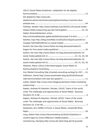 (2011) Social Media-Guidelines: Leitplanken für die digitale
Kommunikation..........................................................................12
Die Akademie http://www.die-
akademie.de/service/lexikon/p/projektcontrolling-2-earned-value-
analysis-eva..............................................................................44
Füllhaas, Karsten http://www.fuellhaas.com/2010/11/01/social-media-
dialog-mittels-outsourcing-aus-der-hand-geben/.......................51, 52
Gabler Wirtschaftslexikon online
http://wirtschaftslexikon.gabler.de/Definition/web-2-0.html...............7
Gächter, Ingo http://blog.snowflake.ch/2012/02/10/gute-grunde-fur-
mutiges-%E2%80%9Enein-zu-social-media/.................................50
Gutsch, Kai-Uwe http://www.follow-me-blog.de/socialmedia/10-
fragen-fur-ihre-social-media-guideline/.........................................34
Gutsch, Kai-Uwe http://www.follow-me-blog.de/socialmedia/die-10-
social-media-gebote-teil-1/.........................................13, 16, 24, 26
Gutsch, Kai-Uwe http://www.follow-me-blog.de/socialmedia/die-10-
social-media-gebote-teil-2/.........................................35, 41, 42, 42
Heltsche, Maren (2012) Informationspapier Social Media im
Kommunikations-Controlling..........................................................9
hmc Market Consulting http://market-consulting.eu/blog/?p=357.....51
Hoffmann, Daniel http://www.socialmedia-blog.de/2010/04/social-
web-kommunikation-one-way-war-gestern/...................................11
Justitz, Robert http://www.news-blogging.de/social-media-marketing-
outsourcing/..............................................................................51
Kaplan, Andreas M./Haenlein, Michael, (2010) "Users of the world,
unite! The challenges and opportunities of Social Media", Business
Horizons 53, S.58........................................................................6
Kaplan, Andreas M./Haenlein, Michael (2010) "Users of the world,
unite! The challenges and opportunities of Social Media", Business
Horizons 53, S.59–68...................................................................7
Karjaluoto, Eric (2008) A Primer in Social Media, smashLAB White
Paper.......................................................................................40
Lang, Robert http://www.fokusmarketing.at/2010/10/planlos-in-
content-tipps-fur-einen-effektiven-redaktionsplan/.........................38
Leichsenring, Hansjörg http://www.der-bank-blog.de/10-gruende-


                                                                                           54
 