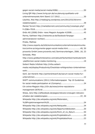 gegen-social-media/social-media/4586/........................................50
Living QM http://www.living-qm.de/va-planung-qualitaets-und-
unternehmensziele.html Stand 13.7.2012......................................30
Löschke, Rita http://ritabloging.wordpress.com/2012/03/29/smm-
redaktionsplan/..........................................................................39
Market Torrent http://markettorrent.com/community//viewtopic.php?
f=25&t=7018............................................................................29
Ordix AG (2008) Ordix- news Magazin Ausgabe 4/2008...................45
Parma, Kathleen http://networks-pr.de/facebook-fanpage-
administratoren-rechten/............................................................40
Priebe, Mathias
http://www.experto.de/b2b/kommunikation/unternehmenskommunika
tion/online-pr/argumente-gegen-social-media.html...................49, 50
proventis GmbH (www.proventis.net) Seminarunterlagen, 2006..18, 23
Schwede, Mike
http://www.goldbachinteractive.com/aktuell/fachartikel/marktubersicht
-plattformen-social-media-monitoring...........................................19
Seibert Media Infothek http://infos.seibert-
media.net/display/Productivity/Checkliste+erfolgreiches+Unternehmen
swiki........................................................................................13
Senf, Jan-Hendrik http://janhendriksenf.de/warum-social-media-fur-
unternehmen.............................................................................12
SHIFT communications (2011) Informationspapier Top 10 Guidelines
for social media partizipation at (Company)...................................34
t3n online-Magazin http://t3n.de/news/online-reputations-
management-267614/................................................................32
Wiese, Jens http://allfacebook.de/pages/relevanz-erzeugen-relevanz-
erhalten-der-redaktionsplan...................................................37, 39
Wikipedia http://de.wikipedia.org/wiki/Meilenstein_
%28Projektmanagement%29......................................................24
Wikipedia http://de.wikipedia.org/wiki/Netiquette...........................34
Wikipedia http://de.wikipedia.org/wiki/Opportunitätskosten.............20
Wikipedia http://de.wikipedia.org/wiki/Point_of_no_Return..............50
Wikipedia http://de.wikipedia.org/wiki/Projektabbruch....................20
Wikipedia http://de.wikipedia.org/wiki/Projektabschluss .................23


                                                                                            55
 