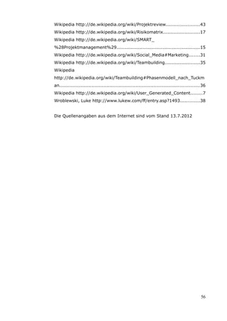 Wikipedia http://de.wikipedia.org/wiki/Projektreview......................43
Wikipedia http://de.wikipedia.org/wiki/Risikomatrix........................17
Wikipedia http://de.wikipedia.org/wiki/SMART_
%28Projektmanagement%29......................................................15
Wikipedia http://de.wikipedia.org/wiki/Social_Media#Marketing.......31
Wikipedia http://de.wikipedia.org/wiki/Teambuilding.......................35
Wikipedia
http://de.wikipedia.org/wiki/Teambuilding#Phasenmodell_nach_Tuckm
an............................................................................................36
Wikipedia http://de.wikipedia.org/wiki/User_Generated_Content........7
Wroblewski, Luke http://www.lukew.com/ff/entry.asp?1493.............38


Die Quellenangaben aus dem Internet sind vom Stand 13.7.2012




                                                                                             56
 