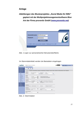 Anlage

Abbildungen des Musterprojektes „Social Media für KMU“
     geplant mit der Multiprojektmanagementsoftware Blue
     Ant der Firma proventis GmbH (www.proventis.net)




Abb. 1:Login zur personalisierten Benutzeroberfläche




Im Stammdatenblatt werden die Basisdaten eingetragen




Abb. 2: Stammdaten




                                                        57
 