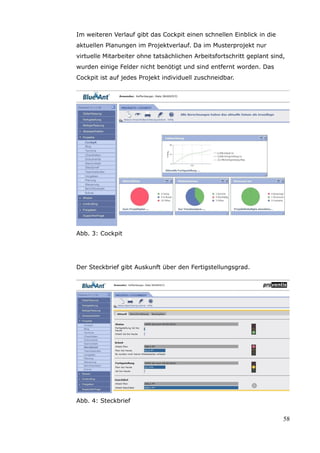 Im weiteren Verlauf gibt das Cockpit einen schnellen Einblick in die
aktuellen Planungen im Projektverlauf. Da im Musterprojekt nur
virtuelle Mitarbeiter ohne tatsächlichen Arbeitsfortschritt geplant sind,
wurden einige Felder nicht benötigt und sind entfernt worden. Das
Cockpit ist auf jedes Projekt individuell zuschneidbar.




Abb. 3: Cockpit




Der Steckbrief gibt Auskunft über den Fertigstellungsgrad.




Abb. 4: Steckbrief


                                                                        58
 