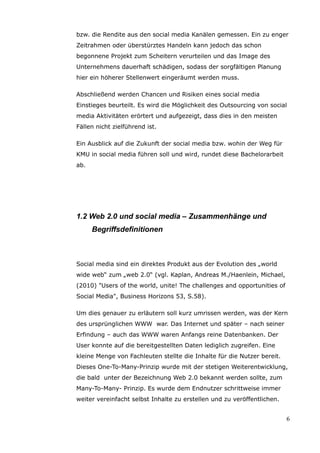 bzw. die Rendite aus den social media Kanälen gemessen. Ein zu enger
Zeitrahmen oder überstürztes Handeln kann jedoch das schon
begonnene Projekt zum Scheitern verurteilen und das Image des
Unternehmens dauerhaft schädigen, sodass der sorgfältigen Planung
hier ein höherer Stellenwert eingeräumt werden muss.

Abschließend werden Chancen und Risiken eines social media
Einstieges beurteilt. Es wird die Möglichkeit des Outsourcing von social
media Aktivitäten erörtert und aufgezeigt, dass dies in den meisten
Fällen nicht zielführend ist.

Ein Ausblick auf die Zukunft der social media bzw. wohin der Weg für
KMU in social media führen soll und wird, rundet diese Bachelorarbeit
ab.




1.2 Web 2.0 und social media – Zusammenhänge und
      Begriffsdefinitionen



Social media sind ein direktes Produkt aus der Evolution des „world
wide web“ zum „web 2.0“ (vgl. Kaplan, Andreas M./Haenlein, Michael,
(2010) "Users of the world, unite! The challenges and opportunities of
Social Media", Business Horizons 53, S.58).

Um dies genauer zu erläutern soll kurz umrissen werden, was der Kern
des ursprünglichen WWW war. Das Internet und später – nach seiner
Erfindung – auch das WWW waren Anfangs reine Datenbanken. Der
User konnte auf die bereitgestellten Daten lediglich zugreifen. Eine
kleine Menge von Fachleuten stellte die Inhalte für die Nutzer bereit.
Dieses One-To-Many-Prinzip wurde mit der stetigen Weiterentwicklung,
die bald unter der Bezeichnung Web 2.0 bekannt werden sollte, zum
Many-To-Many- Prinzip. Es wurde dem Endnutzer schrittweise immer
weiter vereinfacht selbst Inhalte zu erstellen und zu veröffentlichen.


                                                                         6
 