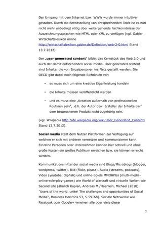 Der Umgang mit dem Internet bzw. WWW wurde immer intuitiver
gestaltet. Durch die Bereitstellung von entsprechenden Tools ist es nun
nicht mehr unbedingt nötig über weitergehende Fachkenntnisse der
Auszeichnungssprachen wie HTML oder XML zu verfügen (vgl. Gabler
Wirtschaftslexikon online
http://wirtschaftslexikon.gabler.de/Definition/web-2-0.html Stand
13.7.2012).

Der „user generated content“ bildet das Kernstück des Web 2.0 und
auch der damit entstehenden social media. User generated content
sind Inhalte, die von Einzelpersonen ins Netz gestellt werden. Die
OECD gibt dabei noch folgende Richtlinien vor:

    •   es muss sich um eine kreative Eigenleistung handeln

    •   die Inhalte müssen veröffentlicht werden

    •   und es muss eine „Kreation außerhalb von professionellen
        Routinen sein“, d.h. der Autor bzw. Ersteller der Inhalte darf
        dem besprochenen Produkt nicht zugehörig sein.

(vgl. Wikipedia http://de.wikipedia.org/wiki/User_Generated_Content;
Stand 13.7.2012).

Social media stellt dem Nutzer Plattformen zur Verfügung auf
welchen er sich mit anderen vernetzen und kommunizieren kann.
Einzelne Personen oder Unternehmen können hier schnell und ohne
große Kosten ein großes Publikum erreichen bzw. sie können erreicht
werden.

Kommunikationsmittel der social media sind Blogs/Microblogs (blogger,
wordpress/ twitter), Bild (flickr, picasa), Audio (streams, podcasts),
Video (youtube, clipfish) und online-Spiele MMORPGs (multi-media-
online-role-play-games) wie World of Warcraft und virtuelle Welten wie
Second Life (ähnlich Kaplan, Andreas M./Haenlein, Michael (2010)
"Users of the world, unite! The challenges and opportunities of Social
Media", Business Horizons 53, S.59–68). Soziale Netzwerke wie
Facebook oder Google+ vereinen alle oder viele dieser


                                                                         7
 