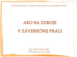 Inštitút slovakistiky, všeobecnej jazykovedy a masmediálnych štúdií




              AKO NA ZDROJE
       V ZÁVEREČNEJ PRÁCI



                    Mgr. Michal Bočák, PhD.
                    Prešovská univerzita, 2008
 