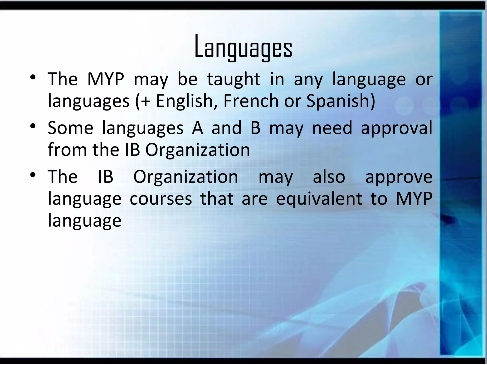Languages
• The MYP may be taught in any language or
languages (+ English, French or Spanish)
• Some languages A and B may need approval
from the IB Organization
• The IB Organization may also approve
language courses that are equivalent to MYP
language

 