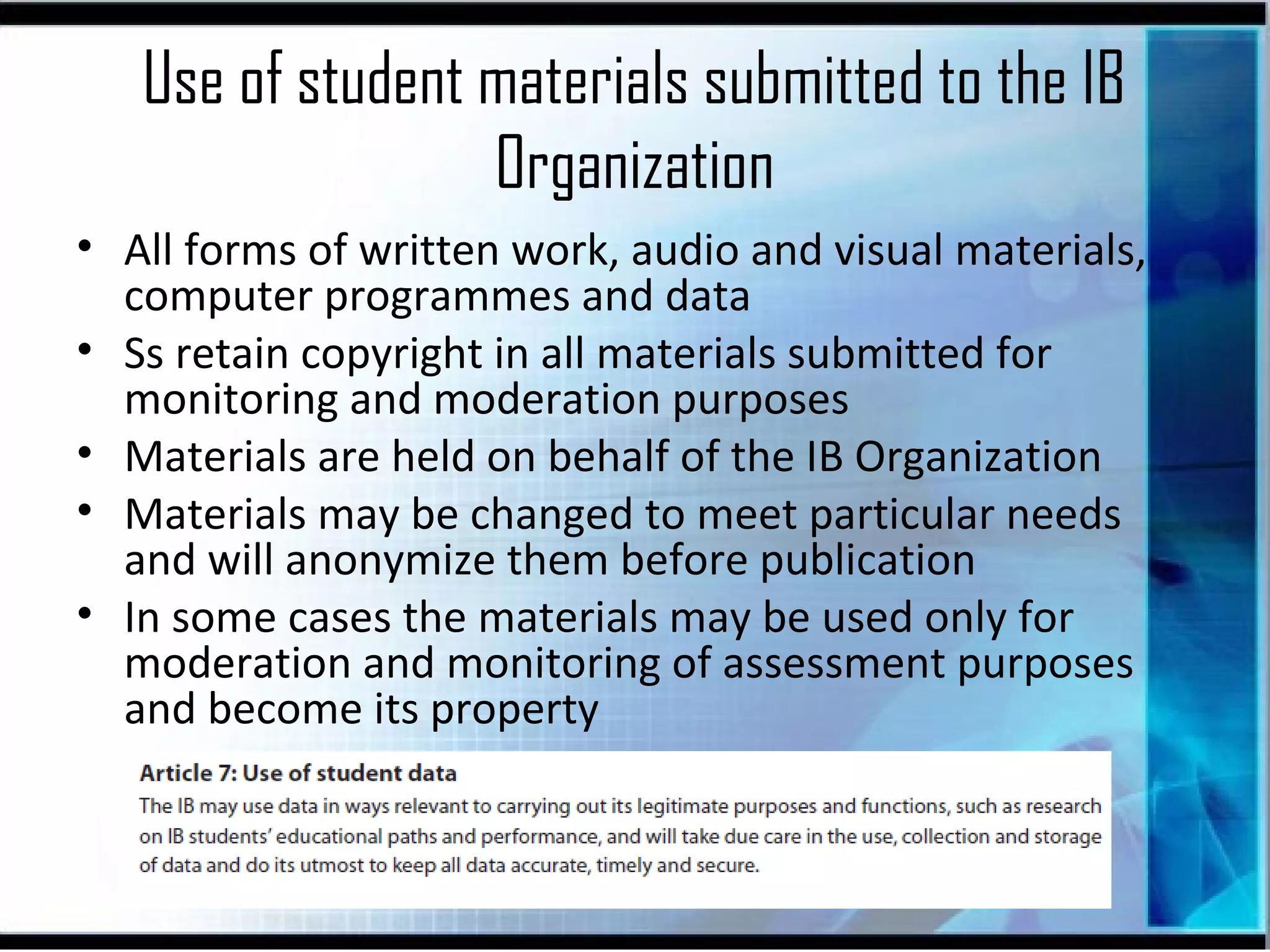 Use of student materials submitted to the IB
Organization
• All forms of written work, audio and visual materials,
computer programmes and data
• Ss retain copyright in all materials submitted for
monitoring and moderation purposes
• Materials are held on behalf of the IB Organization
• Materials may be changed to meet particular needs
and will anonymize them before publication
• In some cases the materials may be used only for
moderation and monitoring of assessment purposes
and become its property

 