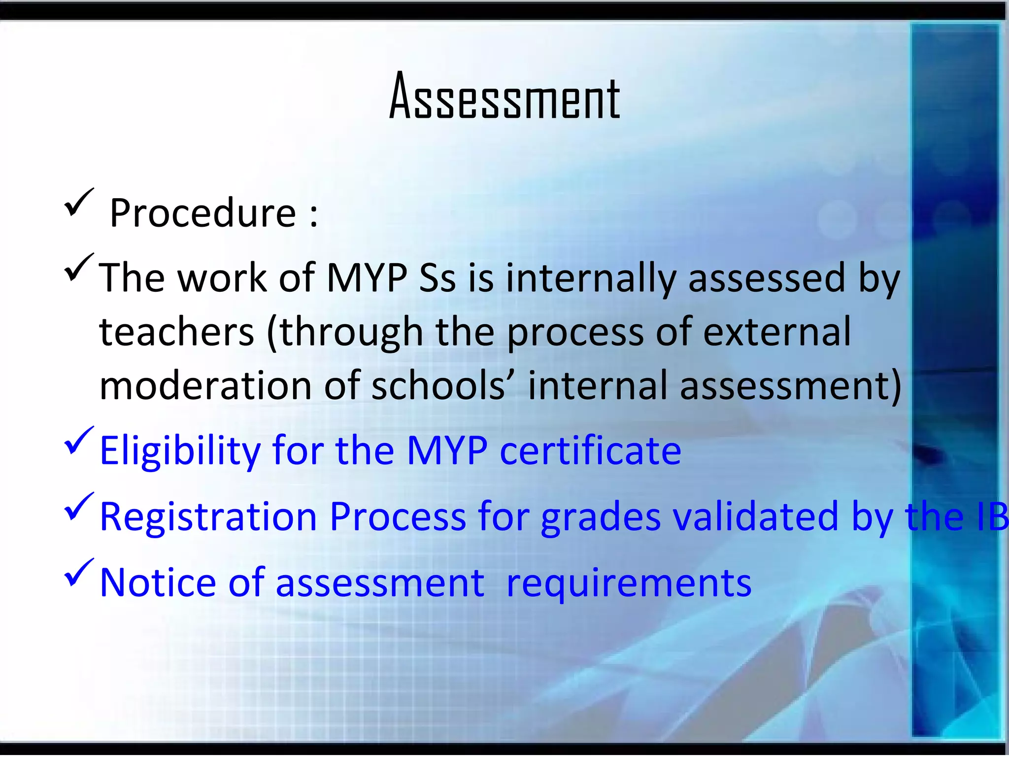 Assessment

 Procedure :
The work of MYP Ss is internally assessed by
teachers (through the process of external
moderation of schools’ internal assessment)
Eligibility for the MYP certificate
Registration Process for grades validated by the IB
Notice of assessment requirements

 