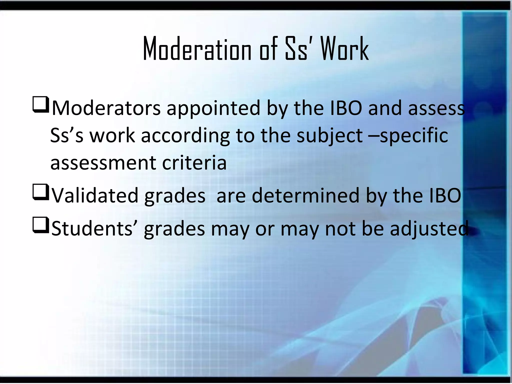 Moderation of Ss’ Work
Moderators appointed by the IBO and assess
Ss’s work according to the subject –specific
assessment criteria
Validated grades are determined by the IBO
Students’ grades may or may not be adjusted

 