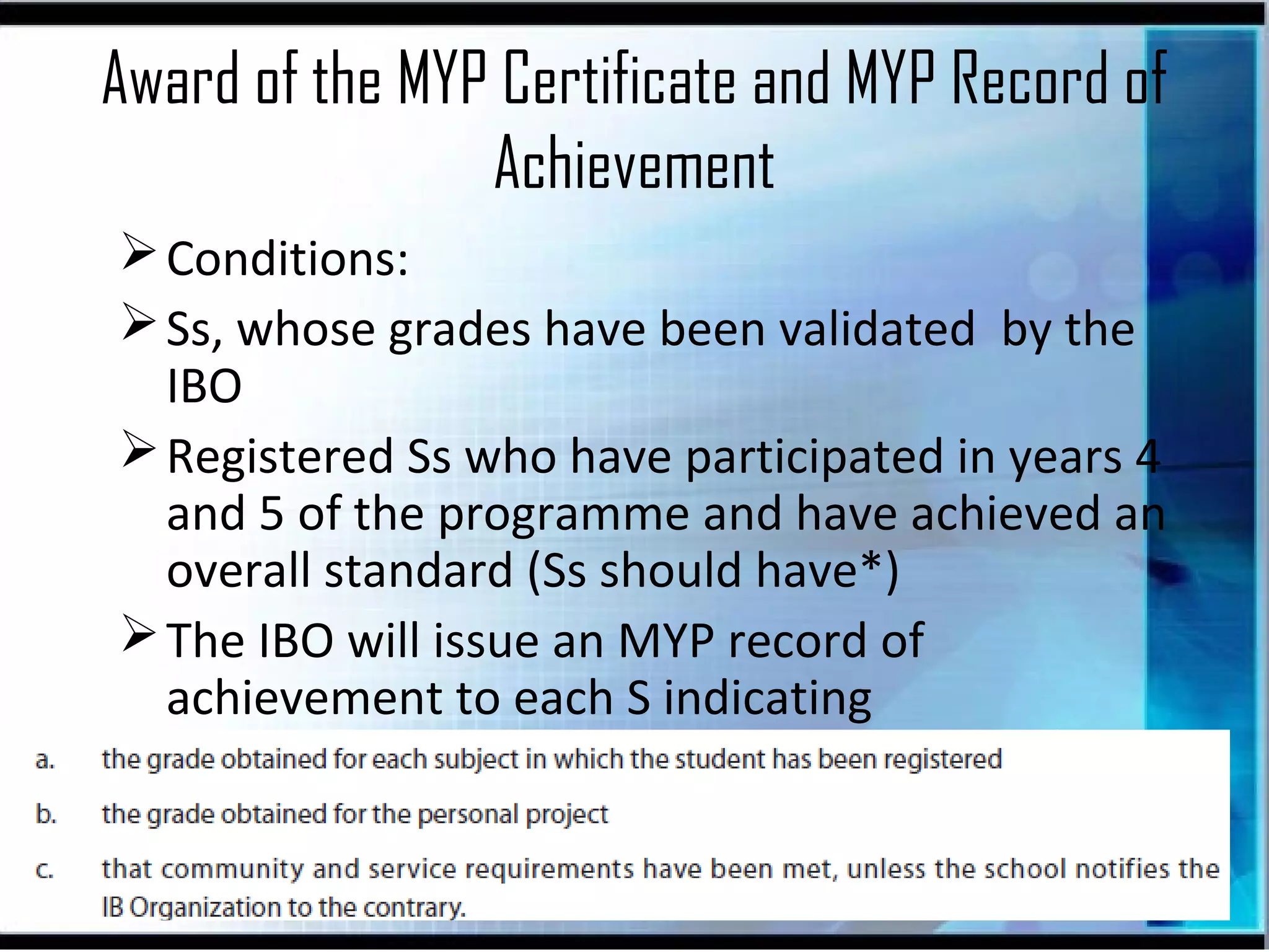 Award of the MYP Certificate and MYP Record of
Achievement
 Conditions:
 Ss, whose grades have been validated by the
IBO
 Registered Ss who have participated in years 4
and 5 of the programme and have achieved an
overall standard (Ss should have*)
 The IBO will issue an MYP record of
achievement to each S indicating

 