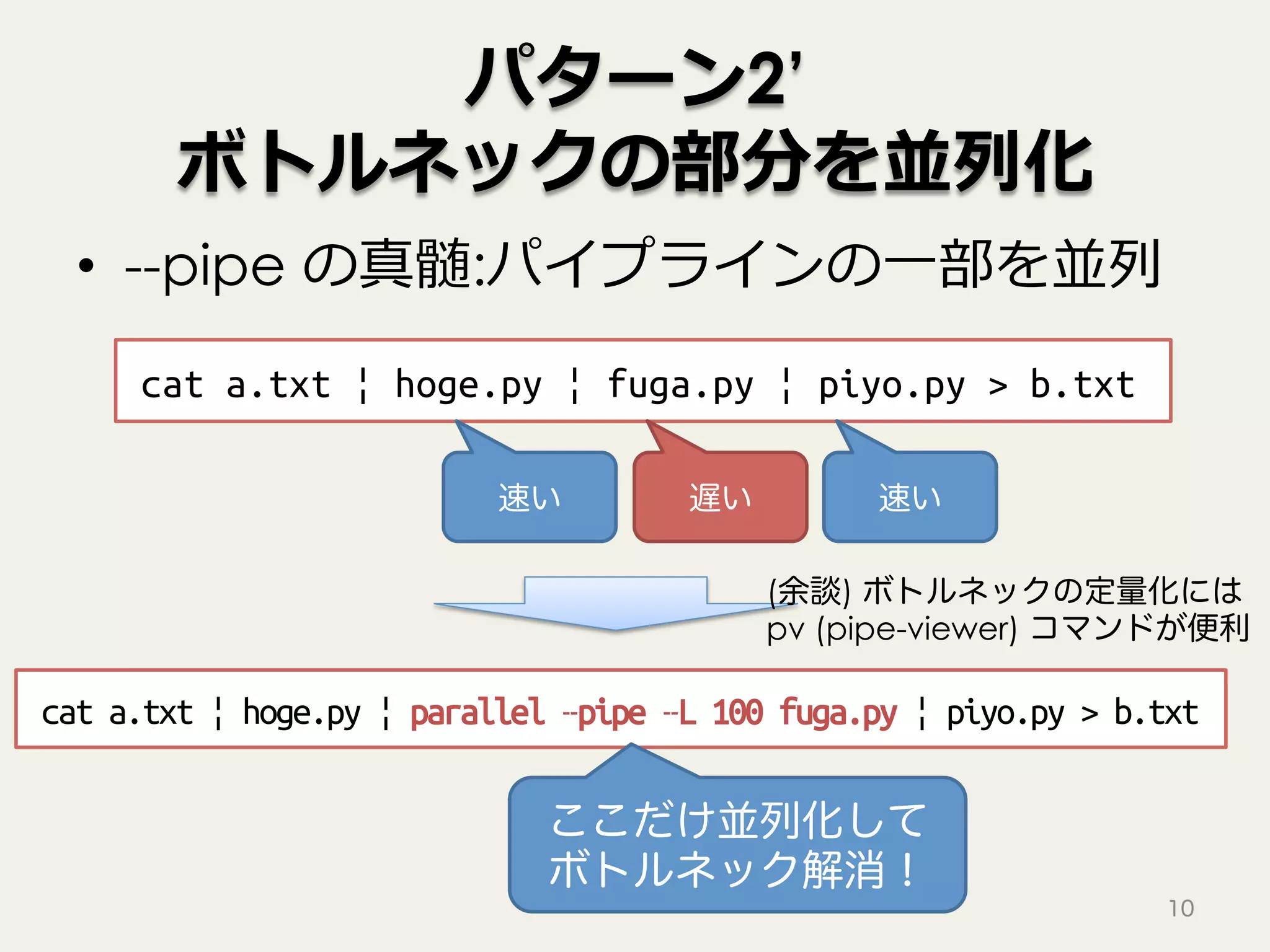 パターン2’
ボトルネックの部分を並列化
•  --pipe の真髄:パイプラインの⼀部を並列
10
cat a.txt | hoge.py | fuga.py | piyo.py > b.txt
遅い速い 速い
cat a.txt | hoge.py | parallel –pipe –L 100 fuga.py | piyo.py > b.txt
ここだけ並列化して
ボトルネック解消！
(余談) ボトルネックの定量化には
pv (pipe-viewer) コマンドが便利
 