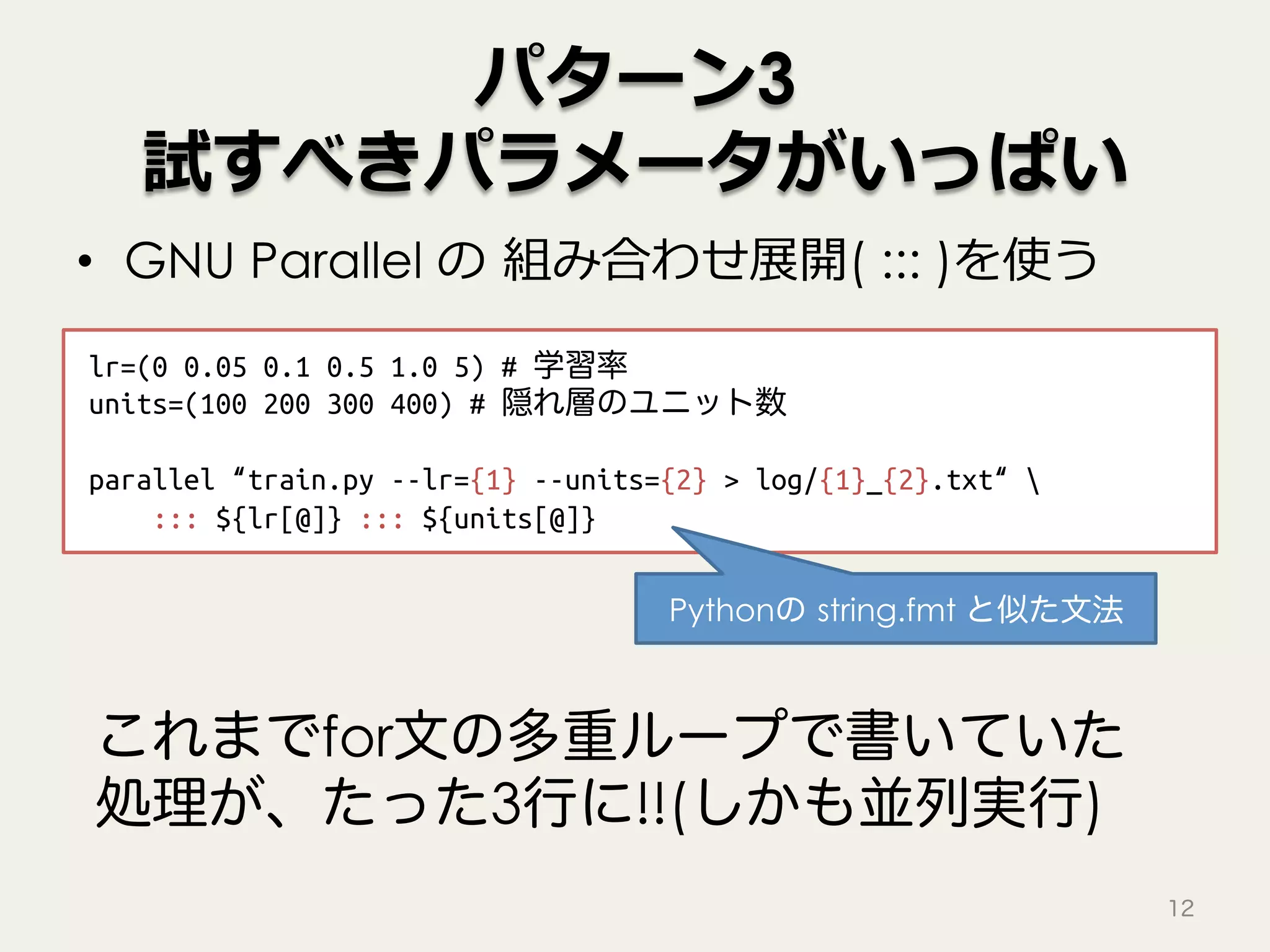 パターン3
試すべきパラメータがいっぱい
•  GNU Parallel の 組み合わせ展開( ::: )を使う
12
lr=(0 0.05 0.1 0.5 1.0 5) # 学習率!
units=(100 200 300 400) # 隠れ層のユニット数!
!
parallel “train.py --lr={1} --units={2} > log/{1}_{2}.txt“ !
"::: ${lr[@]} ::: ${units[@]}
これまでfor文の多重ループで書いていた
処理が、たった3行に!!(しかも並列実行)
Pythonの string.fmt と似た文法
 