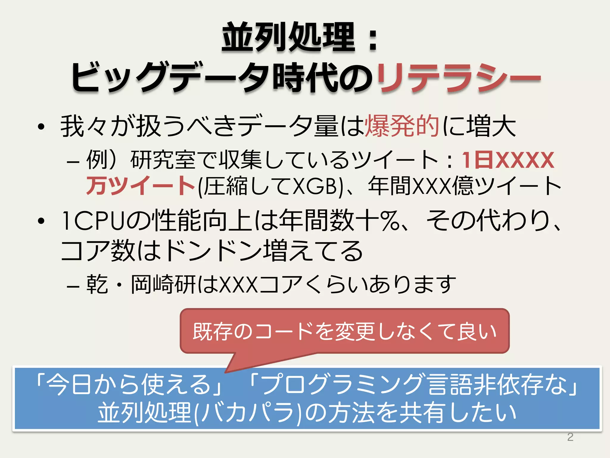 並列処理：
ビッグデータ時代のリテラシー
•  我々が扱うべきデータ量は爆発的に増⼤
–  例）研究室で収集しているツイート：1⽇XXXX
万ツイート(圧縮してXGB)、年間XXX億ツイート
•  1CPUの性能向上は年間数⼗%、その代わり、
コア数はドンドン増えてる
–  乾・岡崎研はXXXコアくらいあります
「今日から使える」「プログラミング言語非依存な」
並列処理(バカパラ)の方法を共有したい
2
既存のコードを変更しなくて良い
 
