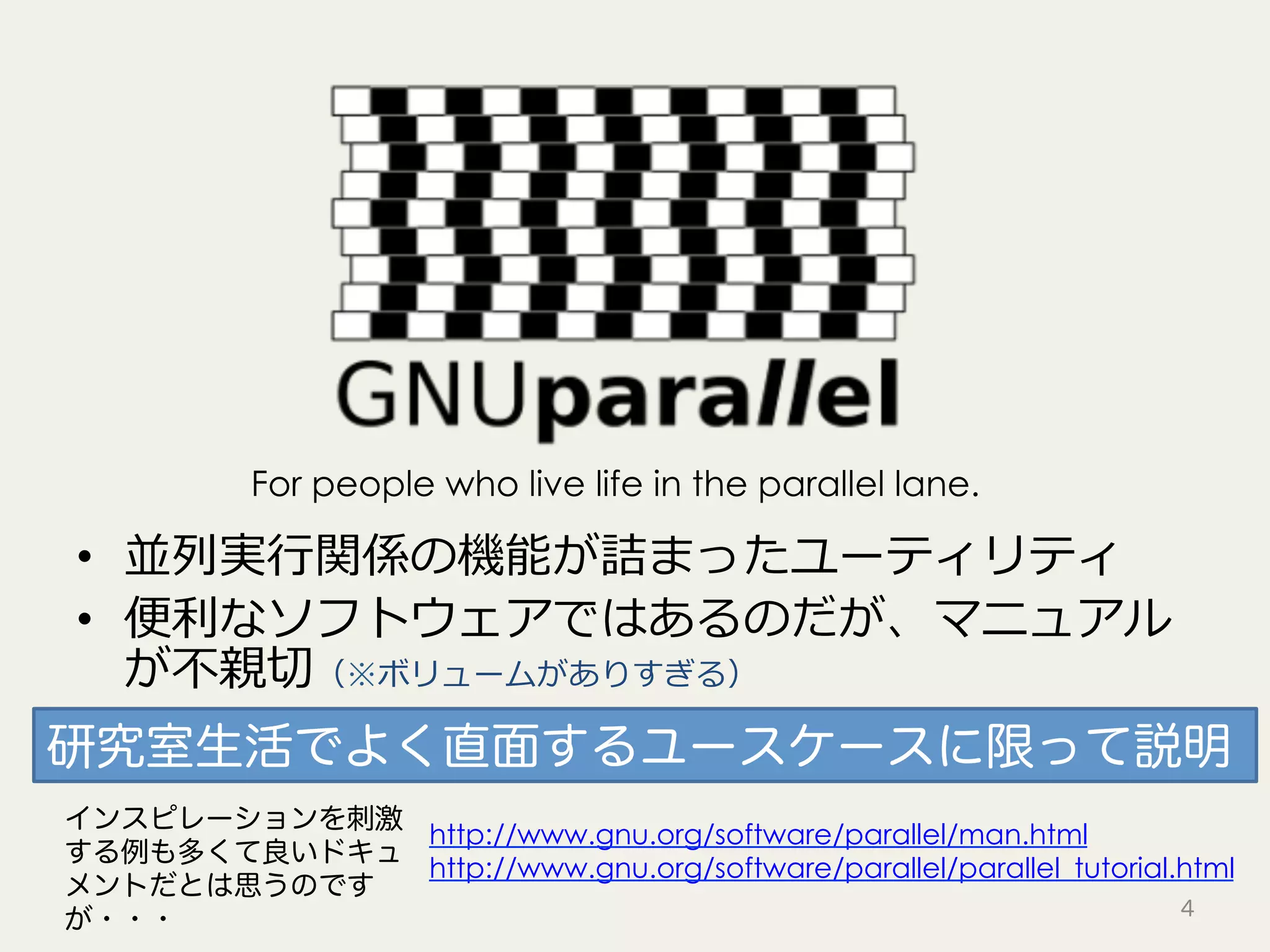 •  並列実⾏関係の機能が詰まったユーティリティ
•  便利なソフトウェアではあるのだが、マニュアル
が不親切（※ボリュームがありすぎる）
4
For people who live life in the parallel lane.
http://www.gnu.org/software/parallel/man.html
http://www.gnu.org/software/parallel/parallel_tutorial.html
インスピレーションを刺激
する例も多くて良いドキュ
メントだとは思うのです
が・・・
研究室生活でよく直面するユースケースに限って説明
 