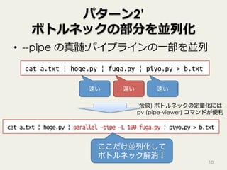 パターン2’
ボトルネックの部分を並列化
•  --pipe の真髄:パイプラインの⼀部を並列
10
cat a.txt | hoge.py | fuga.py | piyo.py > b.txt
遅い速い 速い
cat a.txt | hoge.py | parallel –pipe –L 100 fuga.py | piyo.py > b.txt
ここだけ並列化して
ボトルネック解消！
(余談) ボトルネックの定量化には
pv (pipe-viewer) コマンドが便利
 