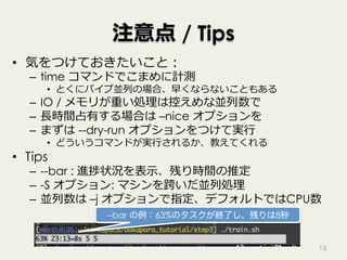 注意点 / Tips
•  気をつけておきたいこと：
–  time コマンドでこまめに計測
•  とくにパイプ並列の場合、早くならないこともある
–  IO / メモリが重い処理は控えめな並列数で
–  ⻑時間占有する場合は –nice オプションを
–  まずは --dry-run オプションをつけて実⾏
•  どういうコマンドが実⾏されるか、教えてくれる
•  Tips
–  --bar : 進捗状況を表⽰、残り時間の推定
–  -S オプション: マシンを跨いだ並列処理
–  並列数は –j オプションで指定、デフォルトではCPU数
13
--bar の例：63%のタスクが終了し、残りは8秒
 