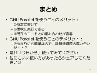 まとめ
•  GNU Parallel を使うことのメリット：
–  J簡潔に書けて
–  J柔軟に実⾏できる
–  J既存のコードとの組み合わせが容易
•  GNU Parallel を使うことのデメリット：
–  Lあまりにも簡単なので、計算機資源の奪い合い
が・・？
•  是⾮「今⽇から」使ってみてください
•  他にもいい使い⽅があったらシェアしてくだ
さいJ
14
 