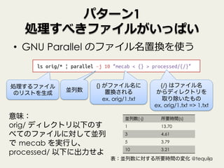 パターン1
処理すべきファイルがいっぱい
•  GNU Parallel のファイル名置換を使う
7
ls orig/* | parallel –j 10 “mecab < {} > processed/{/}”
意味：
orig/ ディレクトリ以下のす
べてのファイルに対して並列
で mecab を実行し、
processed/ 以下に出力せよ
処理するファイル
のリストを生成
{} がファイル名に
置換される
ex. orig/1.txt
{/} はファイル名
からディレクトリを
取り除いたもの
ex. orig/1.txt => 1.txt
並列数
並列数(-j) 所要時間(s)
1 13.70
3 4.61
5 3.79
10 3.21
表：並列数に対する所要時間の変化 @tequila
 