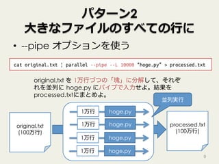 パターン2
⼤きなファイルのすべての⾏に
•  --pipe オプションを使う
9
cat original.txt | parallel --pipe --L 10000 “hoge.py” > processed.txt
original.txt
(100万行)
original.txt を 1万行づつの「塊」に分解して、それぞ
れを並列に hoge.py にパイプで入力せよ。結果を
processed.txtにまとめよ。
1万行 hoge.py
1万行 hoge.py
1万行 hoge.py
1万行 hoge.py
processed.txt
(100万行)
並列実行
 