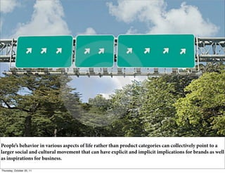 People’s behavior in various aspects of life rather than product categories can collectively point to a
larger social and cultural movement that can have explicit and implicit implications for brands as well
as inspirations for business.                        17

Thursday, October 20, 11
 