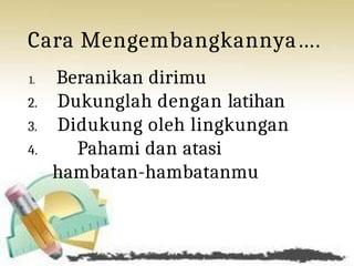 Cara Mengembangkannya….
1. Beranikan dirimu
2. Dukunglah dengan latihan
3. Didukung oleh lingkungan
4. Pahami dan atasi
hambatan-hambatanmu
 