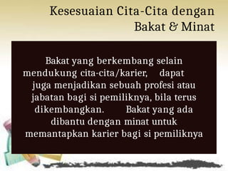 Kesesuaian Cita-Cita dengan
Bakat & Minat
Bakat yang berkembang selain
mendukung cita-cita/karier, dapat
juga menjadikan sebuah profesi atau
jabatan bagi si pemiliknya, bila terus
dikembangkan. Bakat yang ada
dibantu dengan minat untuk
memantapkan karier bagi si pemiliknya
 