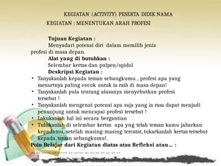 KEGIATAN (ACTIVITY) PESERTA DIDIK NAMA
KEGIATAN : MENENTUKAN ARAH PROFESI
Tujuan Kegiatan :
Menyadari potensi diri dalam memilih jenis
profesi di masa depan.
Alat yang di butuhkan :
Selembar kertas dan pulpen/spidol
Deskripsi Kegiatan :
• Tanyakanlah kepada teman sebangkumu , profesi apa yang
menurtnya paling cocok untuk ia raih di masa depan!
• Tanyakanlah pula tentang alasanya menyebutkan profesi
tersebut !
• Tanyakanlah mengenai potensi apa saja yang ia rasa dapat menjadi
penunjung untuk mencapai profesi tersebut !
• Lakukanlah hal ini secara bergantian
• Tuliskanlah di selembar kertas apa yng telah teman kamu jabarkan
kepadamu, setelah masing-masing tercatat, tukarkanlah kertas tersebut
kepada teman sebangkumu!.
Poin Belajar dari Kegiatan diatas atau Refleksi atau… :
… … … … … … … … … … … … … … … … . .
… … … … … … … … … … … … … … … … . .
 
