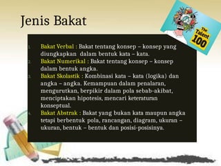 Jenis Bakat
1. Bakat Verbal : Bakat tentang konsep – konsep yang
diungkapkan dalam bentuk kata – kata.
2. Bakat Numerikal : Bakat tentang konsep – konsep
dalam bentuk angka.
3. Bakat Skolastik : Kombinasi kata – kata (logika) dan
angka – angka. Kemampuan dalam penalaran,
mengurutkan, berpikir dalam pola sebab-akibat,
menciptakan hipotesis, mencari keteraturan
konseptual.
4. Bakat Abstrak : Bakat yang bukan kata maupun angka
tetapi berbentuk pola, rancangan, diagram, ukuran –
ukuran, bentuk – bentuk dan posisi-posisinya.
 