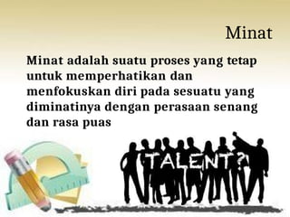 Minat
Minat adalah suatu proses yang tetap
untuk memperhatikan dan
menfokuskan diri pada sesuatu yang
diminatinya dengan perasaan senang
dan rasa puas
 