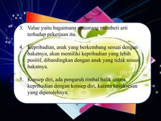 3. Value yaitu bagaimana seseorang memberi arti
terhadap pekerjaan itu.
4. Kepribadian, anak yang berkembang sesuai dengan
bakatnya, akan memiliki kepribadian yang lebih
positif, dibandingkan dengan anak yang tidak sesuai
bakatnya.
5. Konsep diri, ada pengaruh timbal balik antara
kepribadian dengan konsep diri, karena kesuksesan
yang diperolehnya.
 