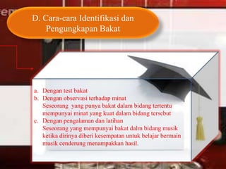 a. Dengan test bakat
b. Dengan observasi terhadap minat
Seseorang yang punya bakat dalam bidang tertentu
mempunyai minat yang kuat dalam bidang tersebut
c. Dengan pengalaman dan latihan
Seseorang yang mempunyai bakat dalm bidang musik
ketika dirinya diberi kesempatan untuk belajar bermain
musik cenderung menampakkan hasil.
D. Cara-cara Identifikasi dan
Pengungkapan Bakat
 