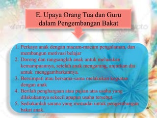 E. Upaya Orang Tua dan Guru
dalam Pengembangan Bakat
1. Perkaya anak dengan macam-macam pengalaman, dan
membangun motivasi belajar
2. Dorong dan rangsanglah anak untuk meluaskan
kemampuannya, setelah anak mengarang, anjurkan dia
untuk menggambarkannya.
3. Bersimpati atau bersama-sama melakukan kegiatan
dengan anak
4. Berilah penghargaan atau pujian atas usaha yang
dilakukannya sekecil apapun usaha tersebut.
5. Sediakanlah sarana yang memadai untuk pengembangan
bakat anak.
 