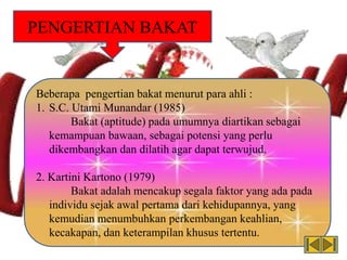 PENGERTIAN BAKAT
Beberapa pengertian bakat menurut para ahli :
1. S.C. Utami Munandar (1985)
Bakat (aptitude) pada umumnya diartikan sebagai
kemampuan bawaan, sebagai potensi yang perlu
dikembangkan dan dilatih agar dapat terwujud.
2. Kartini Kartono (1979)
Bakat adalah mencakup segala faktor yang ada pada
individu sejak awal pertama dari kehidupannya, yang
kemudian menumbuhkan perkembangan keahlian,
kecakapan, dan keterampilan khusus tertentu.
 